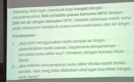 Seorang chef ingin membuat sup hangat dengan 
mencampurkan 500 mi kaldu panas bersuhu 85°C dengan
200 mi air dingin bersuhu 10°C Setelah beberapa menit, suhu 
akhir campuran berada di antara suhu awal kaldu dan air dīngin. 
Pertanyaan: 
1. Jika chef menggunakan lebih banyak air dingin 
dibandingkan kaldu panas, bagaimana pengaruhnya 
terhadap suhu akhir sup? Jelaskan dengan konsep Asas 
Black. 
2. Jika setelah pencampuran suhu akhir dirasa masih terlalu 
rendah, apa yang bisa dilakukan chef agar sup tetap hangat 
lebih lama?