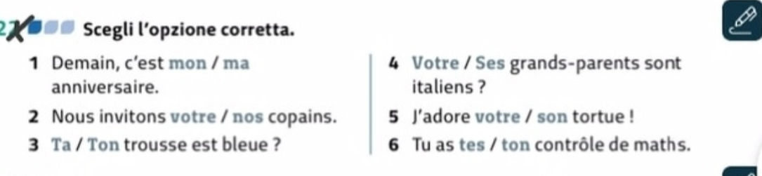 27 ■_# Scegli l’opzione corretta. 
1 Demain, c’est mon / ma 4 Votre / Ses grands-parents sont 
anniversaire. italiens ? 
2 Nous invitons votre / nos copains. 5 J’adore votre / son tortue ! 
3 Ta / Ton trousse est bleue ? 6 Tu as tes / ton contrôle de maths.