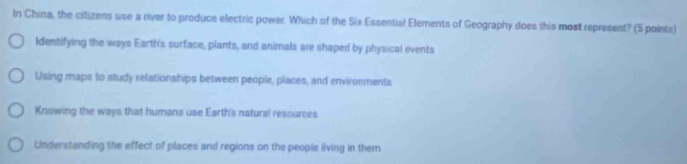 In China, the citizens use a river to produce electric power. Which of the Six Essential Elements of Geography does this most represent? (S points)
Identifying the ways Earth's surface, plants, and animals are shaped by physical events
Using maps to study relationships between people, places, and environments
Knowing the ways that humans use Earth's natural resources
Understanding the effect of places and regions on the people living in them