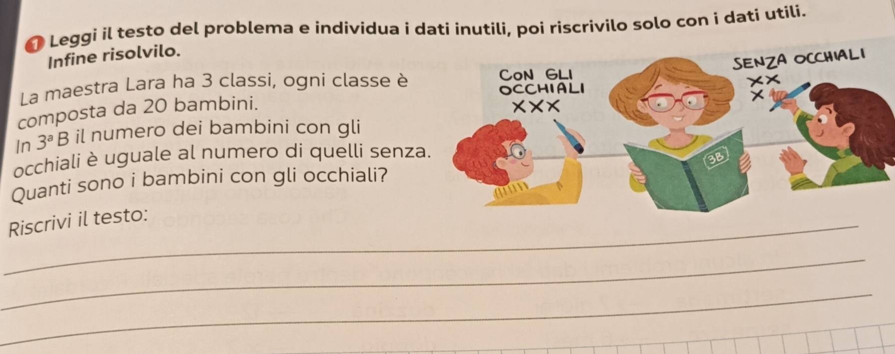 Leggi il testo del problema e individua i dati inutili, poi riscrivilo solo con i dati utili.
Infine risolvilo.
La maestra Lara ha 3 classi, ogni classe è
composta da 20 bambini.
In 3^aB il numero dei bambini con gli
occhiali è uguale al numero di quelli senza
Quanti sono i bambini con gli occhiali?
_Riscrivi il testo:
_
_