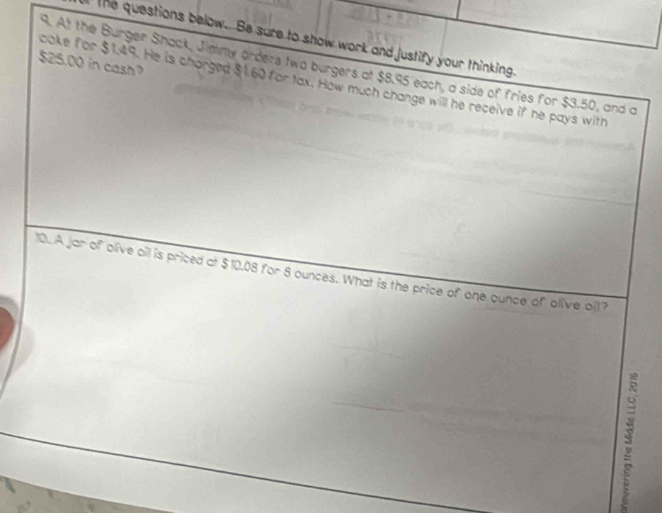 the questions below. Be sure to show work and justify your thinking.
$25.00 in cash? . At the Burger Shack, Jimmy orders two burgers at $8.95 each, a side of fries for $3.50, and a 
ooke for $1.49. He is charged $1.60 for tax. How much change will he receive if he pays with 
10. A jar of olive oil is priced at $10.08 for 8 ounces. What is the price of one ounce of olive oll?