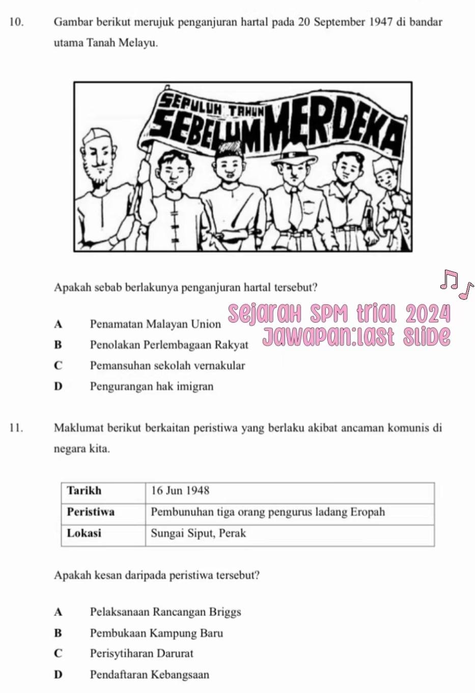 Gambar berikut merujuk penganjuran hartal pada 20 September 1947 di bandar
utama Tanah Melayu.
Apakah sebab berlakunya penganjuran hartal tersebut?
A Penamatan Malayan Union ejaraH SPM trial 2024
B Penolakan Perlembagaan Rakyat Jawapan:last Slide
C Pemansuhan sekolah vernakular
D Pengurangan hak imigran
11. Maklumat berikut berkaitan peristiwa yang berlaku akibat ancaman komunis di
negara kita.
Apakah kesan daripada peristiwa tersebut?
A Pelaksanaan Rancangan Briggs
B Pembukaan Kampung Baru
C Perisytiharan Darurat
D Pendaftaran Kebangsaan