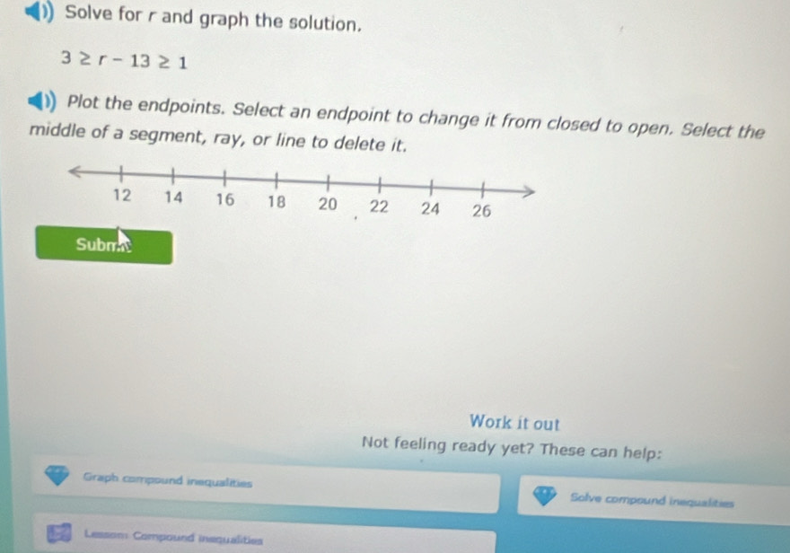 Solve for r and graph the solution.
3≥ r-13≥ 1
Plot the endpoints. Select an endpoint to change it from closed to open. Select the 
middle of a segment, ray, or line to delete it. 
Subm 
Work it out 
Not feeling ready yet? These can help: 
Graph compound inequalities Solve compound inequalities
7 Lessom Compound inequalities