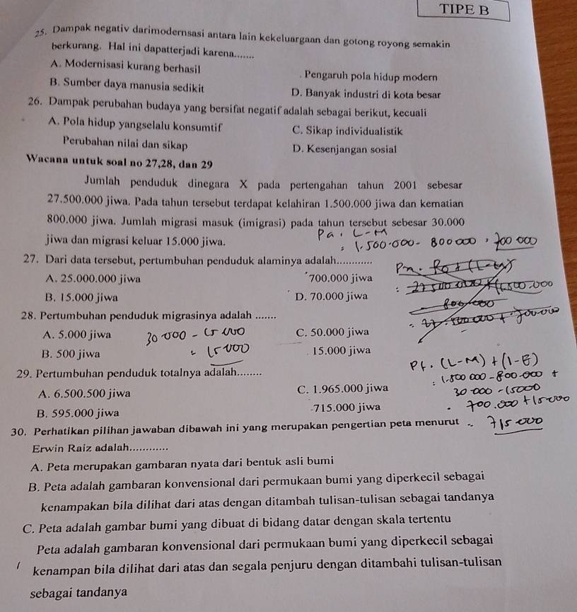 TIPE B
25. Dampak negativ darimodernsasi antara lain kekeluargaan dan gotong royong semakin
berkurang. Hal ini dapatterjadi karena.......
A. Modernisasi kurang berhasil Pengaruh pola hidup modern
B. Sumber daya manusia sedikit D. Banyak industri di kota besar
26. Dampak perubahan budaya yang bersifat negatif adalah sebagai berikut, kecuaii
A. Pola hidup yangselalu konsumtif C. Sikap individualistik
Perubahan nilai dan sikap D. Kesenjangan sosial
Wacana untuk soal no 27,28, dan 29
Jumlah penduduk dinegara X pada pertengahan tahun 2001 sebesar
27.500.000 jiwa. Pada tahun tersebut terdapat kelahiran 1.500.000 jiwa dan kematian
800.000 jiwa. Jumlah migrasi masuk (imigrasi) pada tahun tersebut sebesar 30.000
jiwa dan migrasi keluar 15.000 jiwa.
27. Dari data tersebut, pertumbuhan penduduk alaminya adalah_
A. 25.000.000 jiwa 700.000 jiwa
B. 15.000 jiwa D. 70.000 jiwa
28. Pertumbuhan penduduk migrasinya adalah_
A. 5.000 jiwa C. 50.000 jiwa
B. 500 jiwa 15.000 jiwa
29. Pertumbuhan penduduk totalnya adalah._
A. 6.500.500 jiwa C. 1.965.000 jiwa
B. 595.000 jiwa -715.000 jiwa
30. Perhatikan pilihan jawaban dibawah ini yang merupakan pengertian peta menurut .
Erwin Raiz adalah_
A. Peta merupakan gambaran nyata dari bentuk asli bumi
B. Peta adalah gambaran konvensional dari permukaan bumi yang diperkecil sebagai
kenampakan bila dilihat dari atas dengan ditambah tulisan-tulisan sebagai tandanya
C. Peta adalah gambar bumi yang dibuat di bidang datar dengan skala tertentu
Peta adalah gambaran konvensional dari permukaan bumi yang diperkecil sebagai
kenampan bila dilihat dari atas dan segala penjuru dengan ditambahi tulisan-tulisan
sebagai tandanya