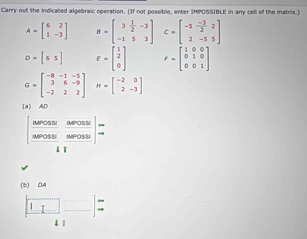 Carry out the indicated algebraic operation. (If not possible, enter IMPOSSIBLE in any cell of the matrix.)
A=beginbmatrix 6&2 1&-3endbmatrix B=beginbmatrix 3& 1/2 &-3 -1&5&3endbmatrix C=beginbmatrix -5& (-3)/2 &2 2&-5&5endbmatrix
D=[65] E=beginbmatrix 1 2 0endbmatrix
F=beginbmatrix 1&0&0 0&1&0 0&0&1endbmatrix
G=beginbmatrix -8&-1&-5 3&6&-9 -2&2&2endbmatrix H=beginbmatrix -2&0 2&-3endbmatrix
(a) AD 
IMPOSSI MPOSSI 
IMPOSSI N POSSI 
(b) DA 
1