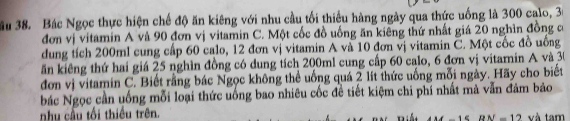 Bác Ngọc thực hiện chế độ ăn kiêng với nhu cầu tối thiều hàng ngày qua thức uống là 300 calo, 30
đơn vị vitamin A và 90 đơn vị vitamin C. Một cốc đồ uống ăn kiêng thứ nhất giá 20 nghìn đồng có 
dung tích 200ml cung cấp 60 calo, 12 đơn vị vitamin A và 10 đơn vị vitamin C. Một cốc đồ uống 
ăn kiêng thứ hai giá 25 nghìn đồng có dung tích 200ml cung cấp 60 calo, 6 đơn vị vitamin A và 30
đơn vị vitamin C. Biết rằng bác Ngọc không thể uống quá 2 lít thức uống mỗi ngày. Hãy cho biết 
bác Ngọc cần uống mỗi loại thức uống bao nhiêu cốc đề tiết kiệm chi phí nhất mà vẫn đảm bảo 
nhu cầu tối thiều trên. và tam
DN=12