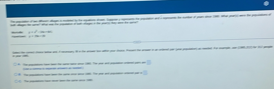 The popuaion o ws differen viages is modeied by the equations shown Suppone y represents the population and in represent the number of years simce 1980. What year (s) were the populations o
both villages the same? Wht was the popuation of looth vilages in the yeat (s) they were the same?
Morodé y=x^2-2x-60
e n . y=2b-2b
Seled the comed choce beow and. I necessary 10 in the anower bor withn your chose Presem the anower in an ordered par (year population) as needed For example, une (1985212) for 212 people. The popuations have been the same wre sice (1980. The year and popsation orfered paers are
Lne comento depea awet asneeted
B. 'The popuations hav been the same once snse 1980. The year and population prlered par s □. The popliation ae seve aer the sam ame 1980