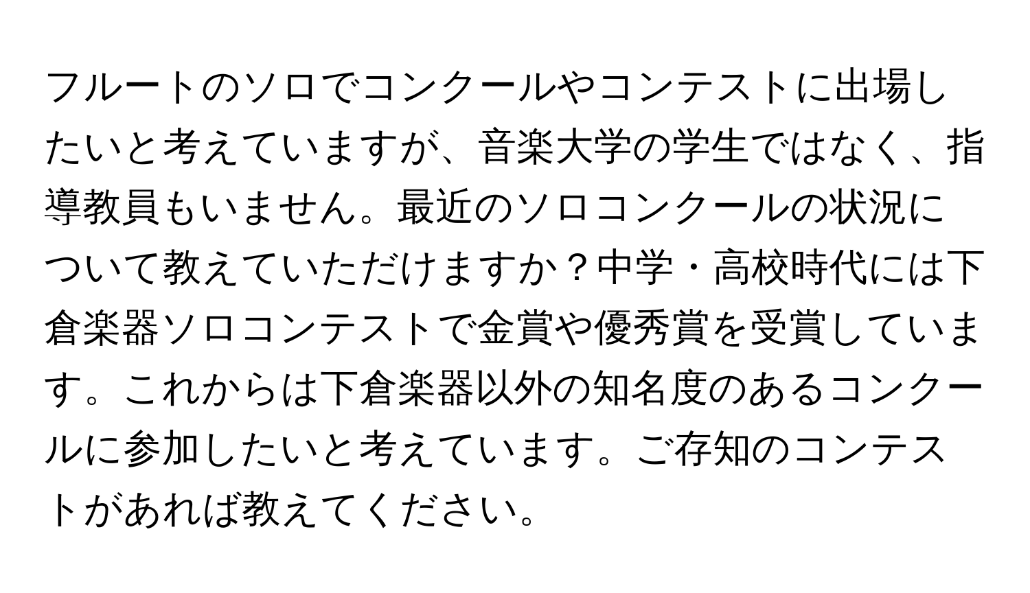 フルートのソロでコンクールやコンテストに出場したいと考えていますが、音楽大学の学生ではなく、指導教員もいません。最近のソロコンクールの状況について教えていただけますか？中学・高校時代には下倉楽器ソロコンテストで金賞や優秀賞を受賞しています。これからは下倉楽器以外の知名度のあるコンクールに参加したいと考えています。ご存知のコンテストがあれば教えてください。