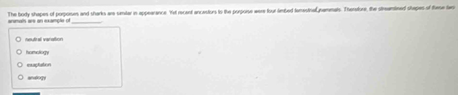 The body shapes of porpoises and sharks are simitar in appearance. Yet recent ancestors to the porpoise were four limbed terrestral nammals. Therafore, the steamined shapes of these tws
animals are an example of_
neutral variation
homology
exaptation
analogy