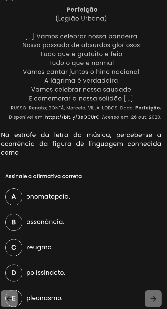 Perfeição
(Legião Urbana)
[...] Vamos celebrar nossa bandeira
Nosso passado de absurdos gloriosos
Tudo que é gratuito e feio
Tudo o que é normal
Vamos cantar juntos o hino nacional
A lágrima é verdadeira
Vamos celebrar nossa saudade
E comemorar a nossa solidão [...]
RUSSO, Renato; BONFÁ, Marcelo; VILLA-LOBOS, Dado. Perfeição.
Disponível em: https://bit.ly/3eQCUrC. Acesso em: 26 out. 2020.
Na estrofe da letra da música, percebe-se a
ocorrência da figura de linguagem conhecida
como
Assinale a afirmativa correta
A ) onomatopeia.
B ) assonância.
C  zeugma.
D ) polissíndeto.
E ) pleonasmo.