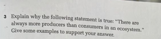 Explain why the following statement is true: “There are 
always more producers than consumers in an ecosystem." 
Give some examples to support your answer.