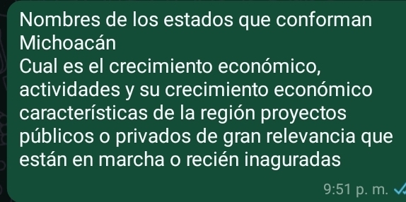 Nombres de los estados que conforman 
Michoacán 
Cual es el crecimiento económico, 
actividades y su crecimiento económico 
características de la región proyectos 
públicos o privados de gran relevancia que 
están en marcha o recién inaguradas 
9:51 p. m.