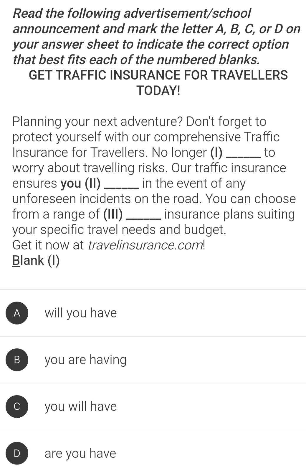 Read the following advertisement/school
announcement and mark the letter A, B, C, or D on
your answer sheet to indicate the correct option
that best fits each of the numbered blanks.
GET TRAFFIC INSURANCE FOR TRAVELLERS
TODAY!
Planning your next adventure? Don't forget to
protect yourself with our comprehensive Traffic
Insurance for Travellers. No longer (I) _to
worry about travelling risks. Our traffic insurance
ensures you (II) _in the event of any
unforeseen incidents on the road. You can choose
from a range of (III)_ insurance plans suiting
your specific travel needs and budget.
Get it now at travelinsurance.com!
Blank (I)
A will you have
B you are having
C you will have
D are you have