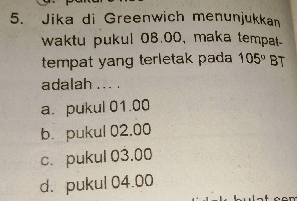 Jika di Greenwich menunjukkan
waktu pukul 08.00, maka tempat-
tempat yang terletak pada 105° BT
adalah ... .
a. pukul 01.00
b. pukul 02.00
c. pukul 03.00
d. pukul 04.00