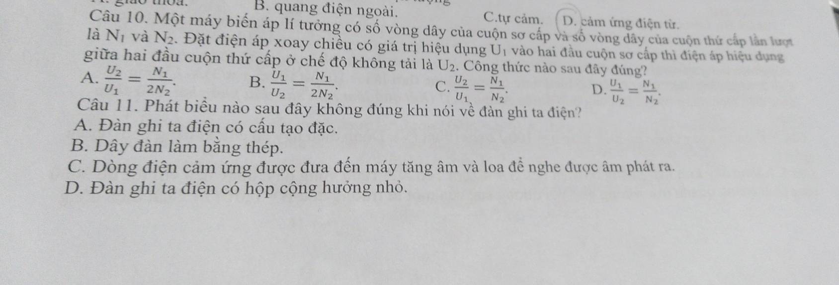 B. quang điện ngoài. C.tự cảm. D. cảm ứng điện từ.
Câu 10. Một máy biến áp lí tưởng có số vòng dây của cuộn sơ cấp và số vòng dây của cuộn thứ cấp lần lượt
là N_1 và N_2. Đặt điện áp xoay chiều có giá trị hiệu dụng U_1 vào hai đầu cuộn sơ cấp thì điện áp hiệu dụng
giữa hai đầu cuộn thứ cấp ở chế độ không tải là U_2. Công thức nào sau đây đúng?
A. frac U_2U_1=frac N_12N_2.
B. frac U_1U_2=frac N_12N_2.
C. frac U_2U_1=frac N_1N_2.
D. frac U_1U_2=frac N_1N_2. 
Câu 11. Phát biểu nào sau đây không đúng khi nói về đàn ghi ta điện?
A. Đàn ghi ta điện có cấu tạo đặc.
B. Dây đàn làm bằng thép.
C. Dòng điện cảm ứng được đưa đến máy tăng âm và loa đề nghe được âm phát ra.
D. Đàn ghi ta điện có hộp cộng hưởng nhỏ.