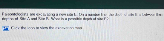 Paleontologists are excavating a new site E. On a number line, the depth of site E is between the 
depths of Site A and Site B. What is a possible depth of site E? 
Click the icon to view the excavation map.