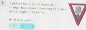 A picture frame in the shape of a 
triangle has a base measuring 16 inches
and a height of 24 inches. 
What is its area? 
?