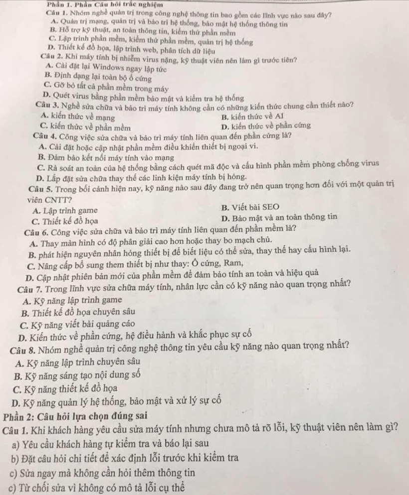 Phần 1. Phần Câu hỏi trắc nghiệm
Cầu 1. Nhóm nghề quân trị trong công nghệ thông tin bao gồm các lĩnh vực não sau đây?
A. Quản trị mạng, quản trị và bảo trì hệ thống, bảo mật hệ thống thông tin
B. Hỗ trợ kỹ thuật, an toàn thông tin, kiểm thứ phần mềm
C. Lập trình phần mềm, kiểm thử phần mềm, quân trị hệ thống
D. Thiết kế đồ họa, lập trình web, phân tích dữ liệu
Câu 2. Khi máy tính bị nhiễm virus nặng, kỹ thuật viên nên làm gì trước tiên?
A. Cài đặt lại Windows ngay lập tức
B. Định dạng lại toàn bộ ổ cứng
C. Gỡ bỏ tất cả phần mềm trong máy
D. Quét virus bằng phần mềm bảo mật và kiểm tra hệ thống
Câu 3. Nghề sửa chữa và bảo trì máy tính không cần có những kiến thức chung cần thiết nào?
A. kiến thức về mạng B. kiến thức về AI
C. kiến thức về phần mềm D. kiến thức về phần cứng
Câu 4. Công việc sửa chữa và bảo trì máy tính liên quan đến phần cứng là?
A. Cài đặt hoặc cập nhật phần mềm điều khiển thiết bị ngoại vi.
B. Đảm bảo kết nối máy tính vào mạng
C. Rà soát an toàn của hệ thống bằng cách quét mã độc và cấu hình phần mềm phòng chống virus
D. Lắp đặt sửa chữa thay thế các linh kiện máy tính bị hông.
Câu 5. Trong bối cảnh hiện nay, kỹ năng nào sau đây đang trở nên quan trọng hơn đối với một quản trị
viên CNTT?
A. Lập trình game B. Viết bài SEO
C. Thiết kế đồ họa D. Bảo mật và an toàn thông tin
Câu 6. Công việc sửa chữa và bảo trì máy tính liên quan đến phần mềm lả?
A. Thay màn hình có độ phân giải cao hơn hoặc thay bo mạch chủ.
B. phát hiện nguyên nhân hỏng thiết bị để biết liệu có thể sửa, thay thế hay cấu hình lại.
C. Nâng cấp bổ sung them thiết bị như thay: Ô cứng, Ram,
D. Cập nhật phiên bản mới của phần mềm để đảm bảo tính an toàn và hiệu quả
Câu 7. Trong lĩnh vực sửa chữa máy tính, nhân lực cần có kỹ năng nào quan trọng nhất?
A. Kỹ năng lập trình game
B. Thiết kế đồ họa chuyên sâu
C. Kỹ năng viết bài quảng cáo
D. Kiến thức về phần cứng, hệ điều hành và khắc phục sự cố
Câu 8. Nhóm nghề quản trị công nghệ thông tin yêu cầu kỹ năng nào quan trọng nhất?
A. Kỹ năng lập trình chuyên sâu
B. Kỹ năng sáng tạo nội dung số
C. Kỹ năng thiết kế đồ họa
D. Kỹ năng quản lý hệ thống, bảo mật và xử lý sự cố
Phần 2: Câu hỏi lựa chọn đúng sai
Câu 1. Khi khách hàng yêu cầu sửa máy tính nhưng chưa mô tả rõ lỗi, kỹ thuật viên nên làm gì?
a) Yêu cầu khách hàng tự kiểm tra và báo lại sau
b) Đặt câu hỏi chi tiết để xác định lỗi trước khi kiểm tra
c) Sửa ngay mà không cần hỏi thêm thông tin
c) Từ chối sửa vì không có mô tả lỗi cụ thể