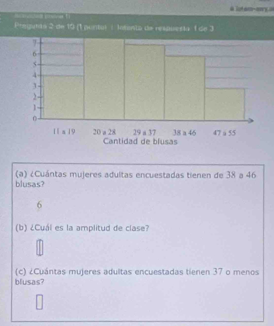 etam-owy a 
pe 1 
Pregunta 2 de 10 (1 punta) é latenta de respuesta 1 de 3
(a) ¿Cuántas mujeres adultas encuestadas tienen de 38 a 46
blusas? 
6 
(b) ¿Cuál es la amplitud de clase? 
(c) ¿Cuántas mujeres adultas encuestadas tienen 37 o menos 
blusas?