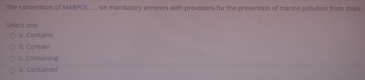 The convention of MARPOL .... six mandatory annexes with provisions for the prevention of marine pollution from ships.
Select one:
a. Contains
b. Contain
c. Containing
d. Contained