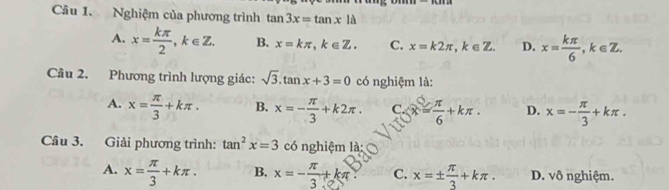 Nghiệm của phương trình tan 3x=tan xla
A. x= kπ /2 , k∈ Z. B. x=kπ , k∈ Z. C. x=k2π , k∈ Z. D. x= kπ /6 , k∈ Z. 
Câu 2. Phương trình lượng giác: sqrt(3).tan x+3=0 có nghiệm là:
A. x= π /3 +kπ. B. x=- π /3 +k2π. C. = π /6 +kπ. D. x=- π /3 +kπ. 
Câu 3. Giải phương trình: tan^2x=3 có nghiệm là:
A. x= π /3 +kπ. B. x=- π /3 +kπ C. x=±  π /3 +kπ. D. vô nghiệm.