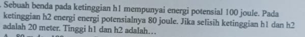 Sebuah benda pada ketinggian h1 mempunyai energi potensial 100 joule. Pada 
ketinggian h2 energi energi potensialnya 80 joule. Jika selisih ketinggian h1 dan h2
adalah 20 meter. Tinggi h1 dan h2 adalah…