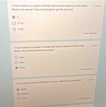 A train travels at a speed of 30mph and travel a distance of 240 miles. 3 points
What is the answer? (Use the triangle to get the formula)
B
0.125
7,200
Clear selection
A train travels at a speed of 30mph and travel a distance of 240 miles. 3 points
What is the correct unit for the answer?
mph
miles
hours
Clear selection
A car travels a distance of 540km in 6 hours. What are you solving for? 3 por
fipeed
Distance
Time
Chear srme flo