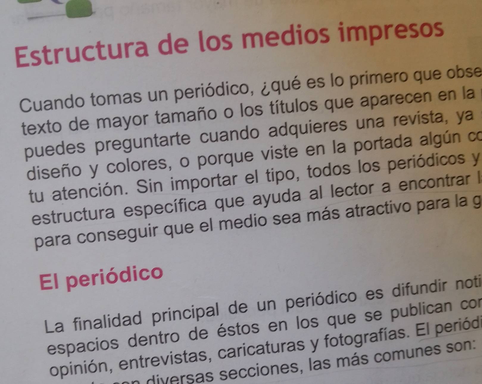 Estructura de los medios impresos 
Cuando tomas un periódico, ¿qué es lo primero que obse 
texto de mayor tamaño o los títulos que aparecen en la 
puedes preguntarte cuando adquieres una revista, ya 
diseño y colores, o porque viste en la portada algún co 
tu atención. Sin importar el tipo, todos los periódicos y 
estructura específica que ayuda al lector a encontrar I 
para conseguir que el medio sea más atractivo para la g 
El periódico 
La finalidad principal de un periódico es difundir noti 
espacios dentro de éstos en los que se publican con 
opinión, entrevistas, caricaturas y fotografías. El periód 
diversas secciones, las más comunes son: