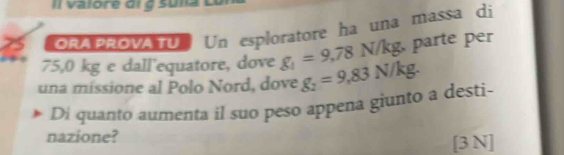 ORA PROVATU. Un esploratore ha una massa di
75,0 kg e dall'equatore, dove g_1=9,78N/kg, parte per 
una missione al Polo Nord, dove g_2=9,83N/kg. 
Di quanto aumenta il suo peso appena giunto a desti- 
nazione? 
[3 N]