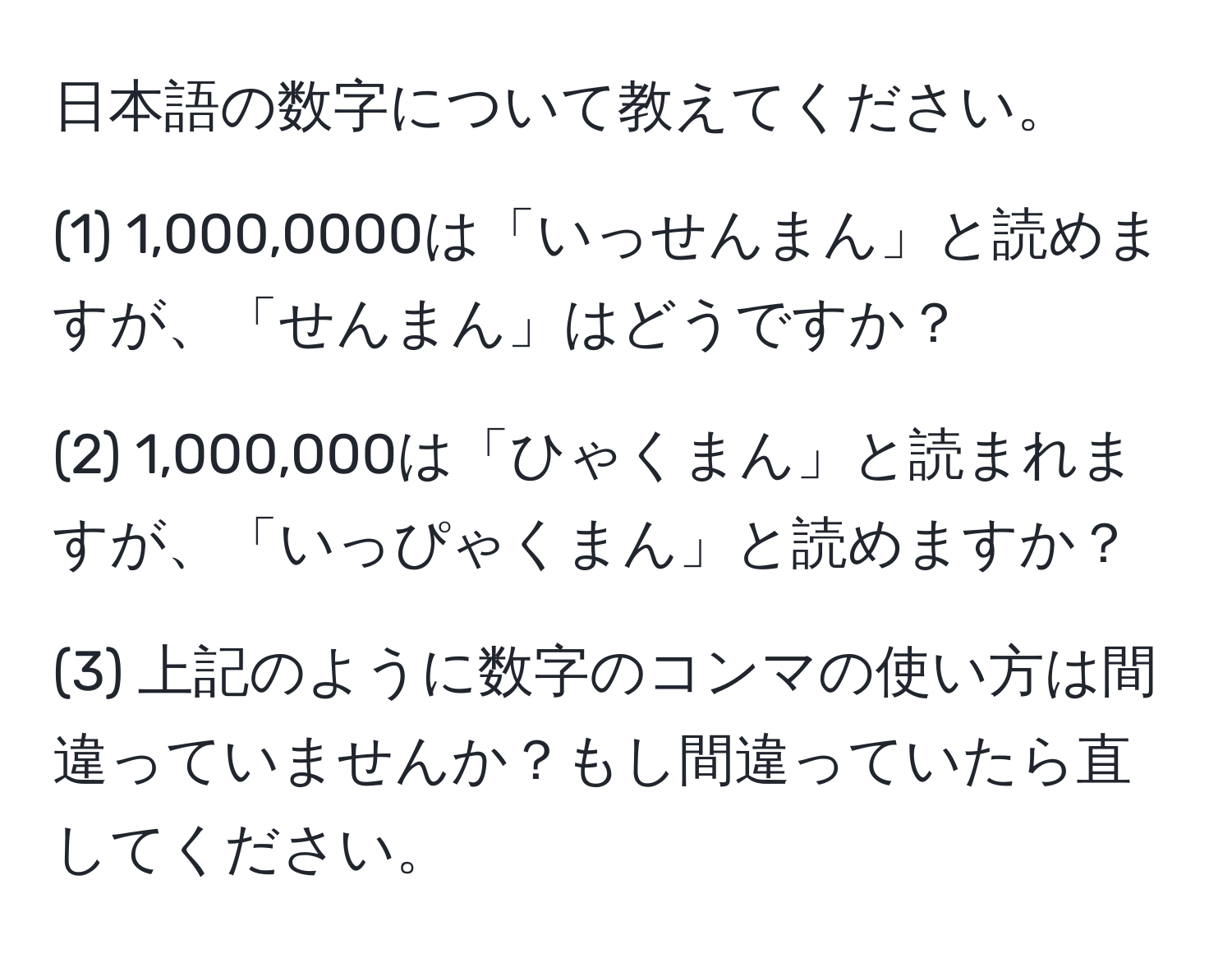 日本語の数字について教えてください。

(1) 1,000,0000は「いっせんまん」と読めますが、「せんまん」はどうですか？

(2) 1,000,000は「ひゃくまん」と読まれますが、「いっぴゃくまん」と読めますか？

(3) 上記のように数字のコンマの使い方は間違っていませんか？もし間違っていたら直してください。