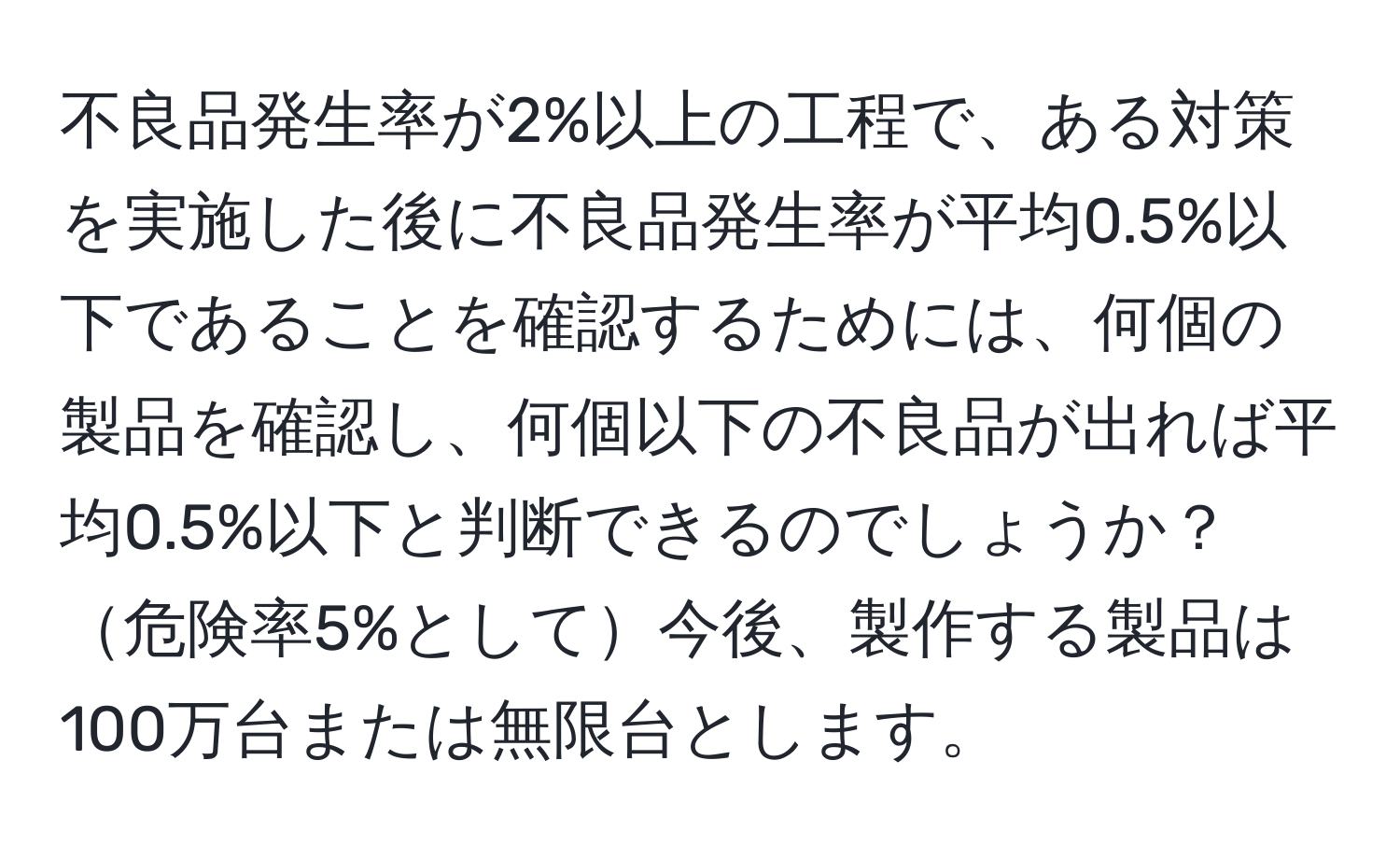 不良品発生率が2%以上の工程で、ある対策を実施した後に不良品発生率が平均0.5%以下であることを確認するためには、何個の製品を確認し、何個以下の不良品が出れば平均0.5%以下と判断できるのでしょうか？危険率5%として今後、製作する製品は100万台または無限台とします。