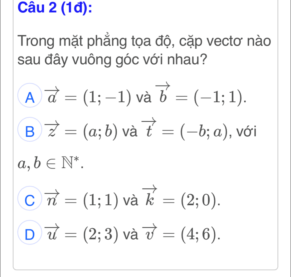 (1đ):
Trong mặt phẳng tọa độ, cặp vectơ nào
sau đây vuông góc với nhau?
A vector a=(1;-1) và vector b=(-1;1).
B vector z=(a;b) và vector t=(-b;a) , với
a, b∈ N^*.
C vector n=(1;1) và vector k=(2;0).
D vector u=(2;3) và vector v=(4;6).