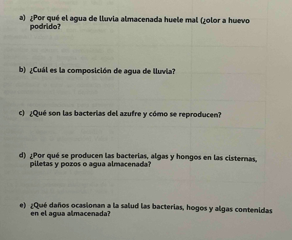 ¿Por qué el agua de lluvia almacenada huele mal (¿olor a huevo 
podrido? 
b) ¿Cuál es la composición de agua de lluvia? 
c) ¿Qué son las bacterias del azufre y cómo se reproducen? 
d) ¿Por qué se producen las bacterias, algas y hongos en las cisternas, 
piletas y pozos o agua almacenada? 
e) ¿Qué daños ocasionan a la salud las bacterias, hogos y algas contenidas 
en el agua almacenada?