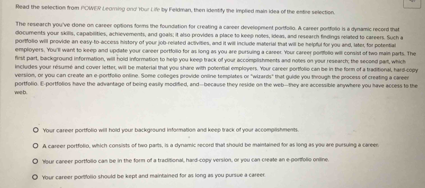 Read the selection from POWER Learning and Your Life by Feldman, then identify the implied main idea of the entire selection. 
The research you've done on career options forms the foundation for creating a career development portfolio. A career portfolio is a dynamic record that 
documents your skills, capabilities, achievements; and goals; it also provides a place to keep notes, ideas, and research findings related to careers. Such a 
portfolio will provide an easy-to-access history of your job-related activities, and it will include material that will be helpful for you and, later, for potential 
employers. You'll want to keep and update your career portfolio for as long as you are pursuing a career. Your career portfolio will consist of two main parts. The 
first part, background information, will hold information to help you keep track of your accomplishments and notes on your research; the second part, which 
includes your résumé and cover letter, will be material that you share with potential employers. Your career portfolio can be in the form of a traditional, hard-copy 
version, or you can create an e-portfolio online. Some colleges provide online templates or “wizards” that guide you through the process of creating a career 
portfolio. E-portfolios have the advantage of being easily modified, and—because they reside on the web—they are accessible anywhere you have access to the 
web. 
Your career portfolio will hold your background information and keep track of your accomplishments. 
A career portfolio, which consists of two parts, is a dynamic record that should be maintained for as long as you are pursuing a career. 
Your career portfolio can be in the form of a traditional, hard-copy version, or you can create an e-portfolio online. 
Your career portfolio should be kept and maintained for as long as you pursue a career.