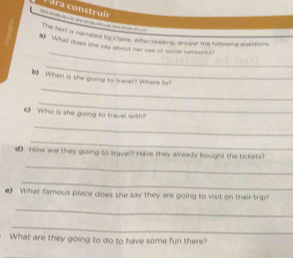 ara construir 
1l epcól io a 1 be al epobl ion a dn:aer enoblvot a 7 
The text is narrated by Claire. After reading, answer the followind questions 
_ 
What does she say about her use of social networks? 
_ 
_ 
b) When is she going to travel? Where to? 
_ 
c) Who is she going to travel with? 
_ 
_ 
d)How are they going to travel? Have they already bought the tickets? 
_ 
_ 
e) What famous place does she say they are going to visit on their trip? 
_ 
_ 
What are they going to do to have some fun there? 
_