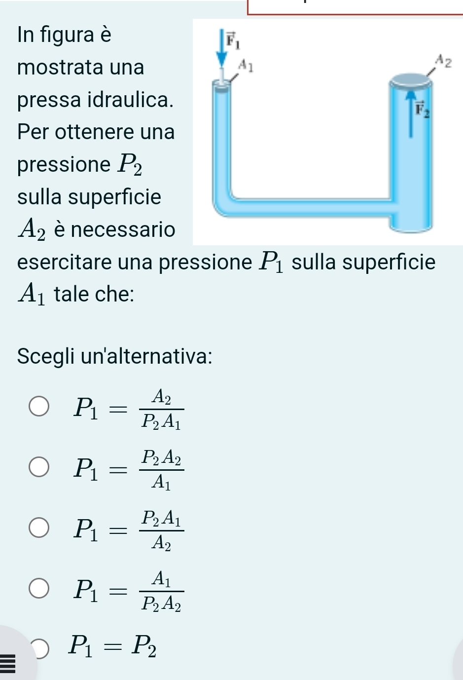 In figura è
mostrata una
pressa idraulica.
Per ottenere una
pressione P_2
sulla superficie
A_2 è necessario
esercitare una pressione P_1 sulla superficie
A_1 tale che:
Scegli un'alternativa:
P_1=frac A_2P_2A_1
P_1=frac P_2A_2A_1
P_1=frac P_2A_1A_2
P_1=frac A_1P_2A_2
P_1=P_2