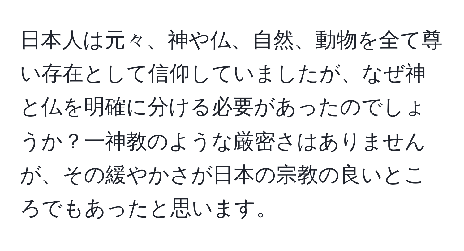 日本人は元々、神や仏、自然、動物を全て尊い存在として信仰していましたが、なぜ神と仏を明確に分ける必要があったのでしょうか？一神教のような厳密さはありませんが、その緩やかさが日本の宗教の良いところでもあったと思います。