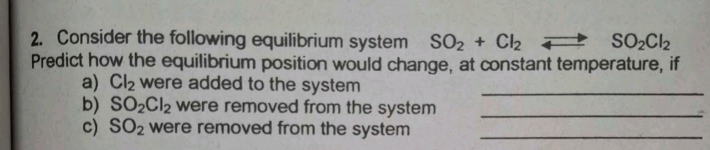 Consider the following equilibrium system SO_2+Cl_2 to SO_2Cl_2
Predict how the equilibrium position would change, at constant temperature, if 
a) Cl_2 were added to the system _ 
b) SO_2Cl_2 were removed from the system _ 
c) SO_2 were removed from the system _