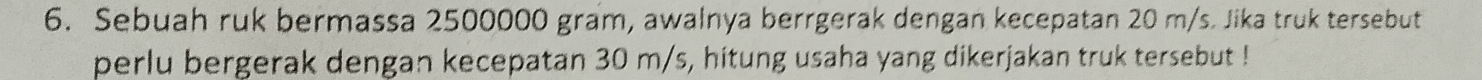 Sebuah ruk bermassa 2500000 gram, awalnya berrgerak dengan kecepatan 20 m/s. Jika truk tersebut 
perlu bergerak dengan kecepatan 30 m/s, hitung usaha yang dikerjakan truk tersebut !