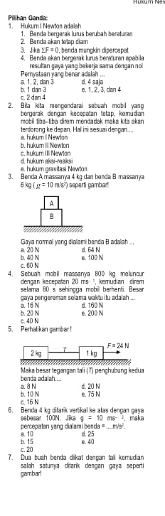 Pilihan Ganda:
1. Hukur I Newton adalah
1. Benda beroerak lurus berübah beraturan
2. Benda akan tetap diam
3. Jika sumlimits F=0 , benda münçkín dipercepat
4. Benda akan bergerak lurus beraturan apəbila
resultan gaya yang bekerja sama dengan no 
Pemyataan yang benar adalah ...
a. 1, 2, dan 3 d. 4 saja
b. 1 dan 3 e, 1, 2, 3, dan 4
c. 2 dan 4
2. Bila kita mengendarai sebuah mobil yang
bergerak dengan kecepatan tetap, kemudian
mobil tibə-tiba direm mendadak maka kita akar
terdorong ke depan. Hal ini sesuai dengan....
a. hukum I Newton
b. hukum II Newton
c. hukum III Newian
d. hukum aksi-reaksi
e. hukum gravitasi Newton
3. Benda A massanya 4 kg dan benda B massanya
6kg(g=10m/s^2) seperti gambar!
Gaya normal vang dialami benda B adaah
a. 20 N d. 64 N
b. 40 N
c. 60 N e. 100 N
4. Sebuah mobil massanya 8OD kg meluncur
dengan kecepatan 20ms^(-1) kemudian  direm 
selama 80 s sehingga mobil berhenti. Besar
a. 16 N gaya pengereman selama waktu itu adalah ...
d. 160 N
b. 20 N e. 200 N
c. 40 N
5. Perhatikan gambar !
2 kg T F=24N
1 kg
Maka besar tegangan tali (7) penghubung kedua
benda adalah
a. 8 N d. 20 N
b. 10 N e. 75 N
c. 16 N
6. Benda 4 kg ditarik vertikal ke atas dengan gaya
sebesar 100N, Jika g=10ms^(-2) maka
percepatan yang dialami benda =_ m's^2
a.10
b. 15 e. 40 d.25
c. 20
7. Dua buah benda dkat dençar tall kemudian
salah satunya ditarik dengan gaya seperti
gambar!