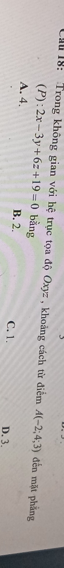 Cau 18: Trong không gian với hệ trục tọa độ Oxyz , khoảng cách từ điểm A(-2;4;3) đến mặt phẳng
(P): 2x-3y+6z+19=0 bằng
A. 4. B. 2.
C. 1.
D. 3.