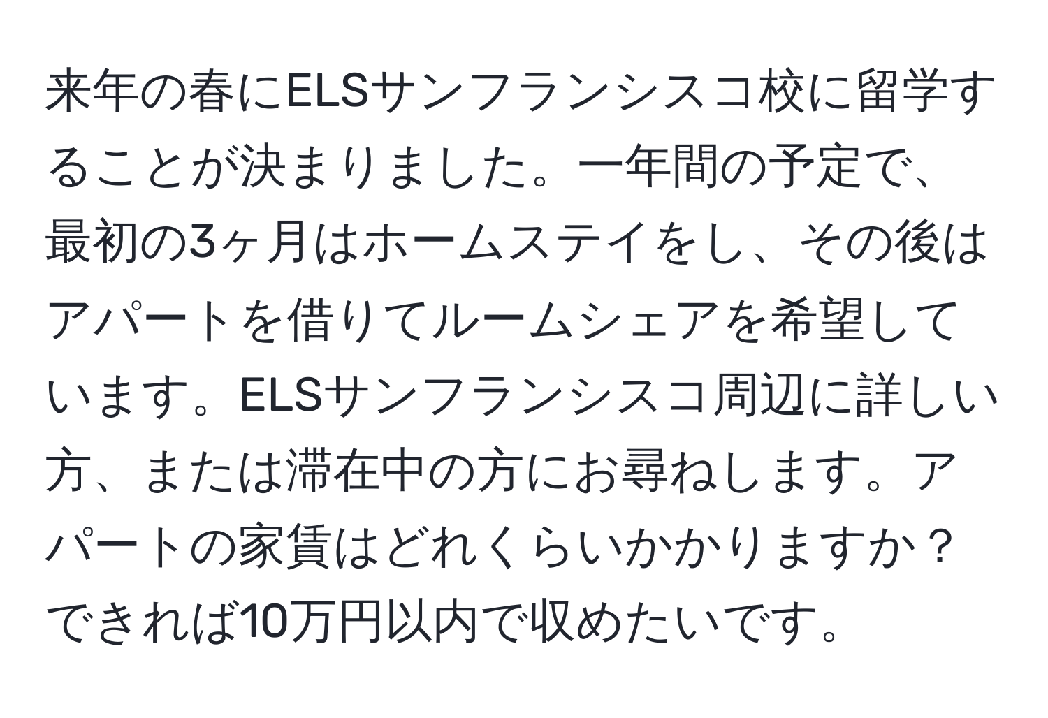 来年の春にELSサンフランシスコ校に留学することが決まりました。一年間の予定で、最初の3ヶ月はホームステイをし、その後はアパートを借りてルームシェアを希望しています。ELSサンフランシスコ周辺に詳しい方、または滞在中の方にお尋ねします。アパートの家賃はどれくらいかかりますか？できれば10万円以内で収めたいです。