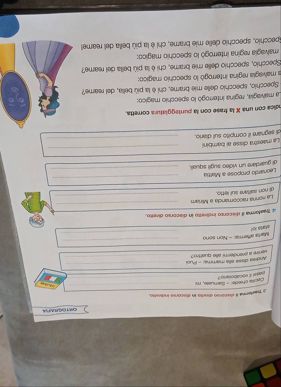 ORTOGRAFIA 
3 Trasforma il discorso diretto in discorso indiretto. 
Cecilia chiede: - Samuele, mi 
_ 
ITALIAND 
passi il vocabolario? 
_ 
Andrea disse alla mamma: - Puoi 
_ 
venire a prendermi alle quattro?_ 
_ 
_ 
_ 
_ 
Marta afferma: - Non sono 
stata io! 
4 Trasforma il discorso indiretto in discorso diretto. 
_ 
La nonna raccomanda a Miriam 
_ 
di non saltare sul letto. 
_ 
Leonardo propose a Mattia 
_ 
di guardare un video sugli squali. 
_ 
La maestra disse ai bambini 
_ 
di segnare il compito sul diario. 
ndica con una X la frase con la punteggiatura corretta. 
La malvagia, regina interrogò lo specchio magico: 
Specchio, specchio delle mie brame, chi è la più bella, del reame? 
la malvagia regina interrogò lo specchio magico: 
Specchio, specchio delle mie brame, chi è la più bella del reame? 
malvagia regina interrogò lo specchio magico: 
Specchio, specchio delle mie brame, chi è la più bella del reame!