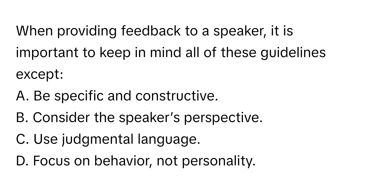 When providing feedback to a speaker, it is important to keep in mind all of these guidelines except:

A. Be specific and constructive.
B. Consider the speaker’s perspective.
C. Use judgmental language.
D. Focus on behavior, not personality.