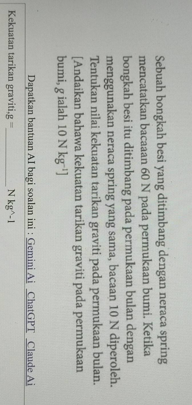 Sebuah bongkah besi yang ditimbang dengan neraca spring 
mencatatkan bacaaan 60 N pada permukaan bumi. Ketika 
bongkah besi itu ditimbang pada permukaan bulan dengan 
menggunakan neraca spring yang sama, bacaan 10 N diperoleh. 
Tentukan nilai kekuatan tarikan graviti pada permukaan bulan. 
[Andaikan bahawa kekuatan tarikan graviti pada permukaan 
bumi, g ialah 10Nkg^(-1)]
Dapatkan bantuan AI bagi soalan ini : Gemini Ai ChatGPT Claude Ai 
Kekuatan tarikan graviti, g=. _ Nkg^(wedge)-1