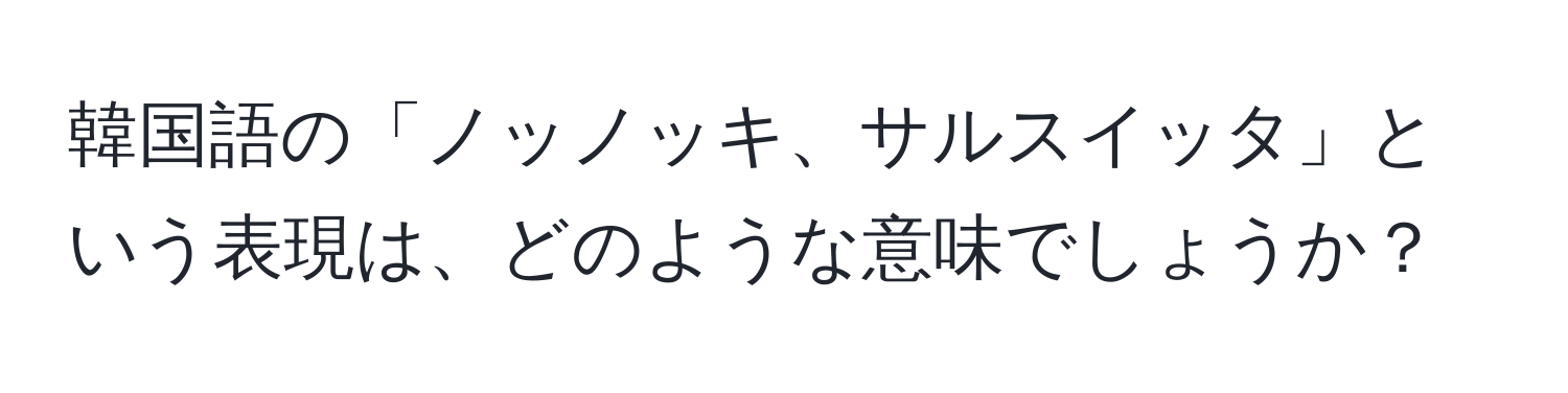 韓国語の「ノッノッキ、サルスイッタ」という表現は、どのような意味でしょうか？