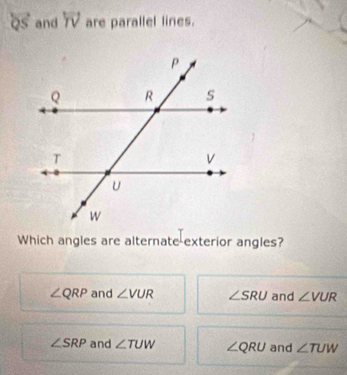 Qs and TV are parallel lines.
Which angles are alternate exterior angles?
∠ QRP and ∠ VUR ∠ SRU and ∠ VUR
∠ SRP and ∠ TUW and ∠ TUW
∠ QRU