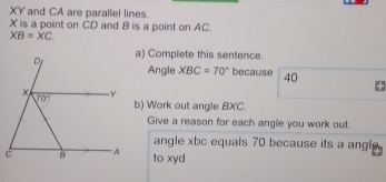 XY and CA are parallel lines.
X is a point on CD and B is a point on AC.
XB=XC
a) Complete this sentence.
Angle XBC=70° because 40
b) Work out angle BXC.
Give a reason for each angle you work out.
angle xbc equals 70 because its a angl 
to xyd