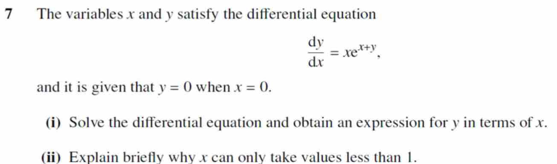 The variables x and y satisfy the differential equation
 dy/dx =xe^(x+y), 
and it is given that y=0 when x=0. 
(i) Solve the differential equation and obtain an expression for y in terms of x.
(ii) Explain briefly why x can only take values less than 1.