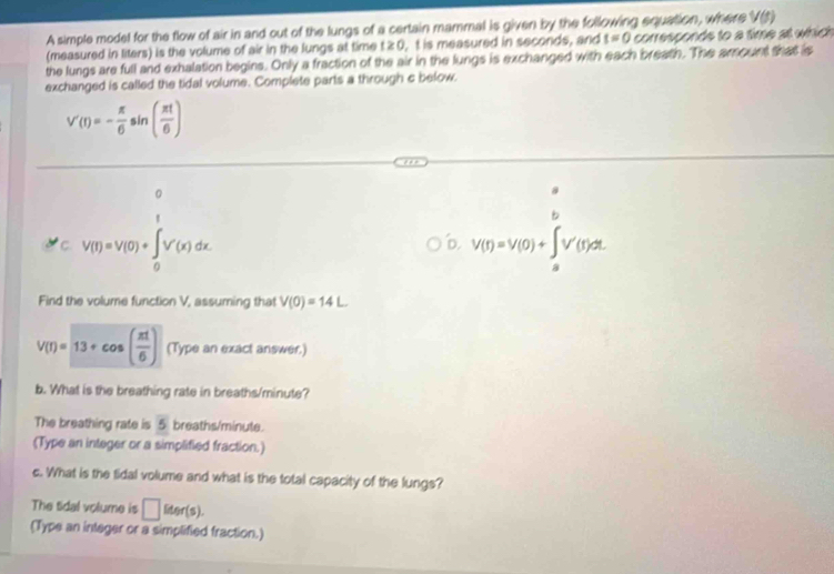 A simple model for the flow of air in and out of the lungs of a certain mammal is given by the following equation, where V(t)
(measured in liters) is the volume of air in the lungs at time t ≥ 0, t is measured in seconds, and t=0 corresponds to a time at which 
the lungs are full and exhalation begins. Only a fraction of the air in the lungs is exchanged with each breath. The amount that is 
exchanged is called the tidal volume. Complete parts a through c below.
V'(t)=- π /6 sin ( π t/6 )
n 
C. V(T)=V(0)+∈t _0^(TV'(x)dx. V(t)=V(0)+∈t _a^bV'(t)dt
'. 
Find the volume function V, assuming that V(0)=14L
V(T)=13+cos (frac π t)6) (Type an exact answer.) 
b. What is the breathing rate in breaths/minute? 
The breathing rate is 5 breaths/minute. 
(Type an integer or a simplified fraction.) 
c. What is the tidal volume and what is the total capacity of the lungs? 
The Sdal volume is □ leer(s). 
(Type an integer or a simplified fraction.)